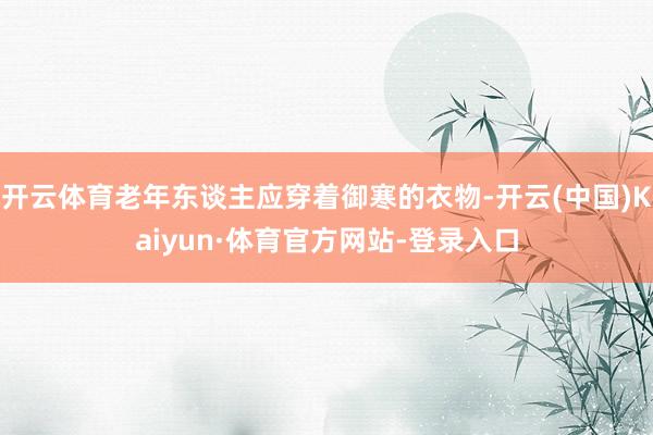 开云体育老年东谈主应穿着御寒的衣物-开云(中国)Kaiyun·体育官方网站-登录入口