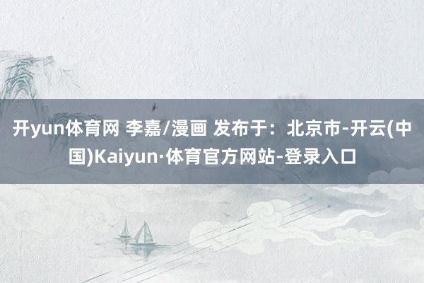 开yun体育网 李嘉/漫画 发布于：北京市-开云(中国)Kaiyun·体育官方网站-登录入口
