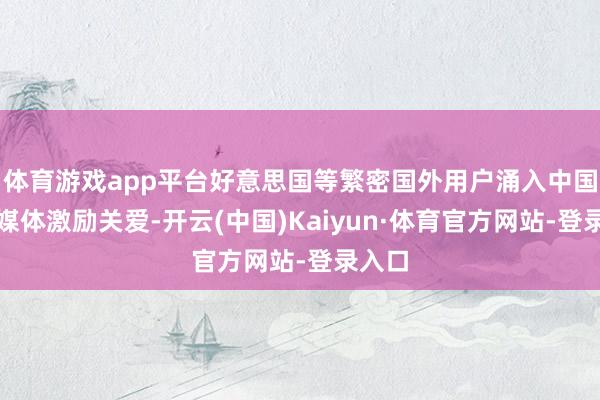 体育游戏app平台好意思国等繁密国外用户涌入中国酬酢媒体激励关爱-开云(中国)Kaiyun·体育官方网站-登录入口