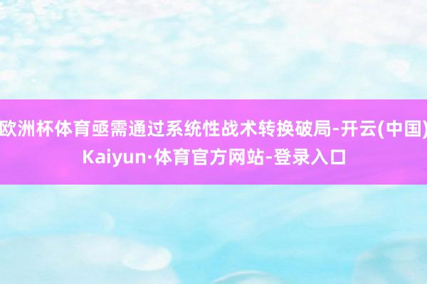 欧洲杯体育亟需通过系统性战术转换破局-开云(中国)Kaiyun·体育官方网站-登录入口