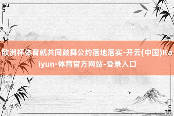 欧洲杯体育就共同鼓舞公约落地落实-开云(中国)Kaiyun·体育官方网站-登录入口