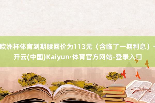 欧洲杯体育到期赎回价为113元（含临了一期利息）-开云(中国)Kaiyun·体育官方网站-登录入口