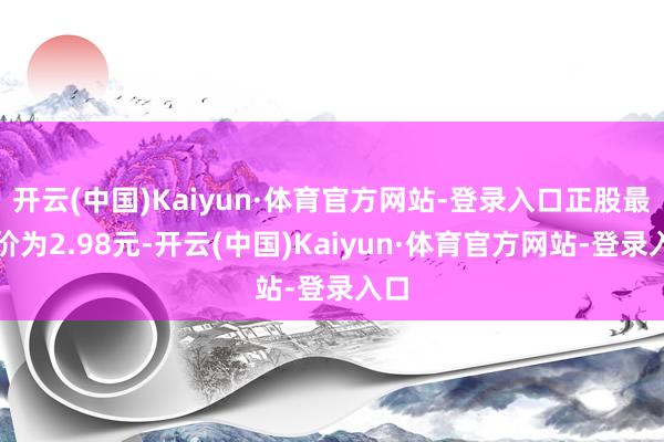 开云(中国)Kaiyun·体育官方网站-登录入口正股最新价为2.98元-开云(中国)Kaiyun·体育官方网站-登录入口