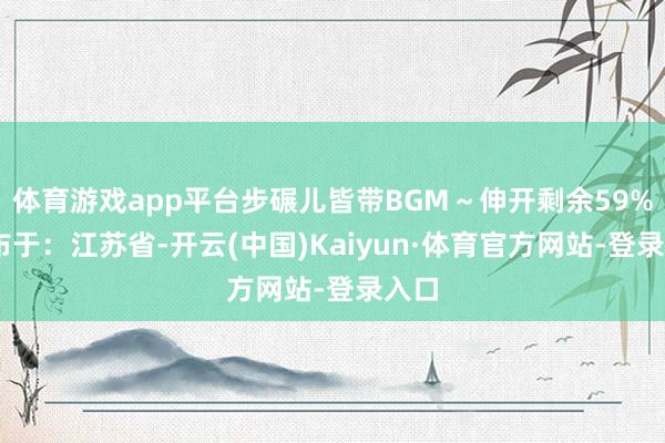 体育游戏app平台步碾儿皆带BGM～伸开剩余59% 发布于：江苏省-开云(中国)Kaiyun·体育官方网站-登录入口