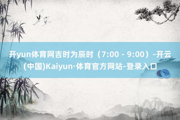 开yun体育网吉时为辰时（7:00 - 9:00）-开云(中国)Kaiyun·体育官方网站-登录入口