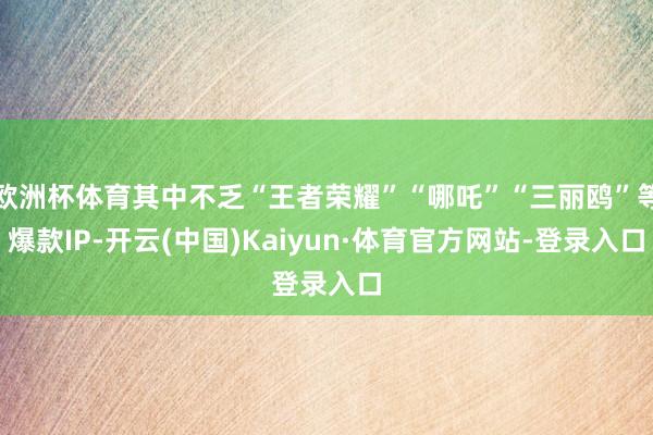 欧洲杯体育其中不乏“王者荣耀”“哪吒”“三丽鸥”等爆款IP-开云(中国)Kaiyun·体育官方网站-登录入口
