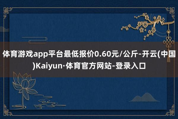 体育游戏app平台最低报价0.60元/公斤-开云(中国)Kaiyun·体育官方网站-登录入口