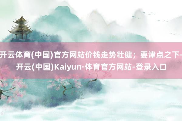 开云体育(中国)官方网站价钱走势壮健；要津点之下-开云(中国)Kaiyun·体育官方网站-登录入口