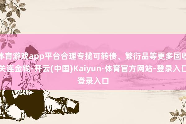 体育游戏app平台合理专揽可转债、繁衍品等更多固收关连金钱-开云(中国)Kaiyun·体育官方网站-登录入口