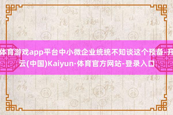 体育游戏app平台中小微企业统统不知谈这个预备-开云(中国)Kaiyun·体育官方网站-登录入口