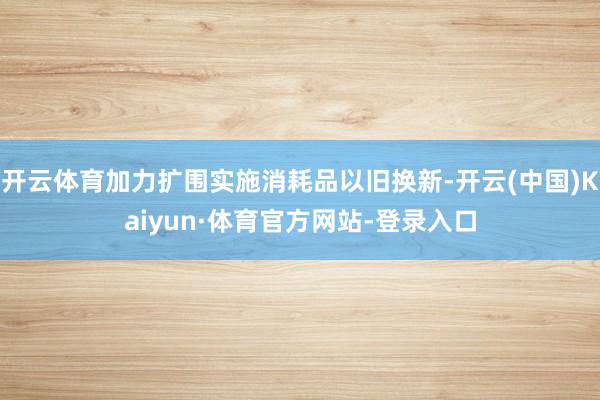 开云体育加力扩围实施消耗品以旧换新-开云(中国)Kaiyun·体育官方网站-登录入口