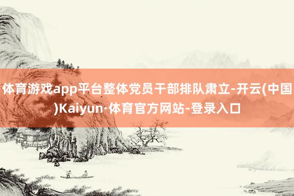 体育游戏app平台整体党员干部排队肃立-开云(中国)Kaiyun·体育官方网站-登录入口