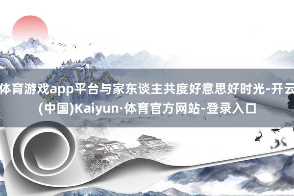 体育游戏app平台与家东谈主共度好意思好时光-开云(中国)Kaiyun·体育官方网站-登录入口