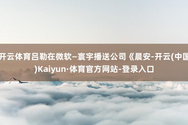 开云体育吕勒在微软—寰宇播送公司《晨安-开云(中国)Kaiyun·体育官方网站-登录入口
