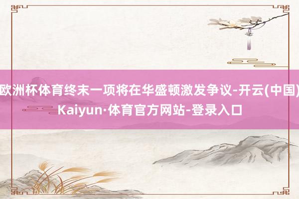 欧洲杯体育终末一项将在华盛顿激发争议-开云(中国)Kaiyun·体育官方网站-登录入口