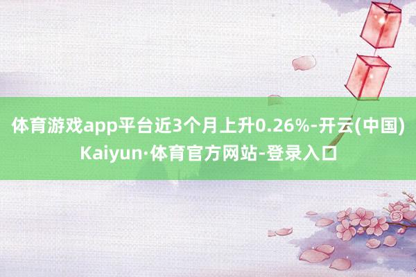 体育游戏app平台近3个月上升0.26%-开云(中国)Kaiyun·体育官方网站-登录入口