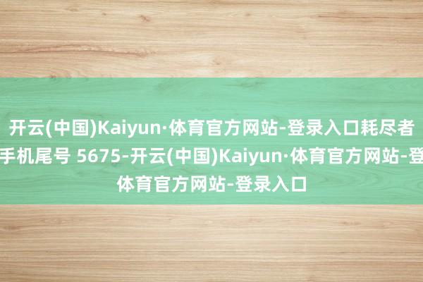 开云(中国)Kaiyun·体育官方网站-登录入口耗尽者李**（手机尾号 5675-开云(中国)Kaiyun·体育官方网站-登录入口