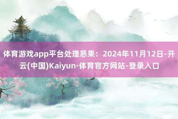 体育游戏app平台处理恶果：2024年11月12日-开云(中国)Kaiyun·体育官方网站-登录入口