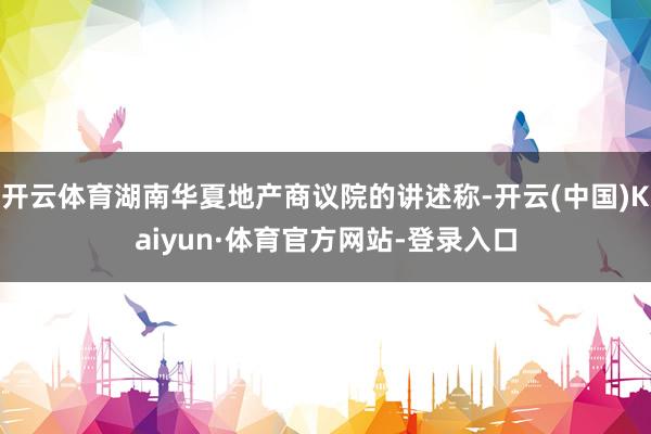 开云体育湖南华夏地产商议院的讲述称-开云(中国)Kaiyun·体育官方网站-登录入口