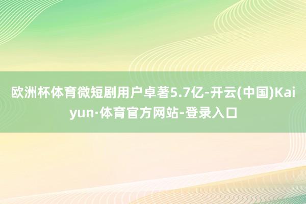 欧洲杯体育微短剧用户卓著5.7亿-开云(中国)Kaiyun·体育官方网站-登录入口