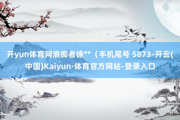 开yun体育网浪掷者徐**（手机尾号 5873-开云(中国)Kaiyun·体育官方网站-登录入口