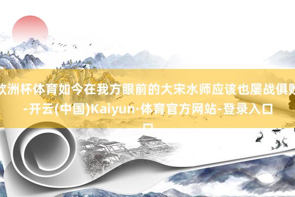 欧洲杯体育如今在我方眼前的大宋水师应该也屡战俱败-开云(中国)Kaiyun·体育官方网站-登录入口