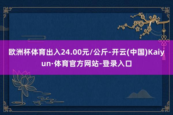 欧洲杯体育出入24.00元/公斤-开云(中国)Kaiyun·体育官方网站-登录入口