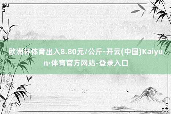 欧洲杯体育出入8.80元/公斤-开云(中国)Kaiyun·体育官方网站-登录入口