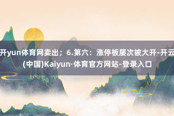 开yun体育网卖出;6.第六:涨停板屡次被大开-开云(中国)Kaiyun·体育官方网站-登录入口