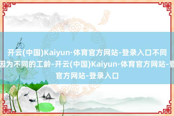 开云(中国)Kaiyun·体育官方网站-登录入口不同的工龄因为不同的工龄-开云(中国)Kaiyun·体育官方网站-登录入口