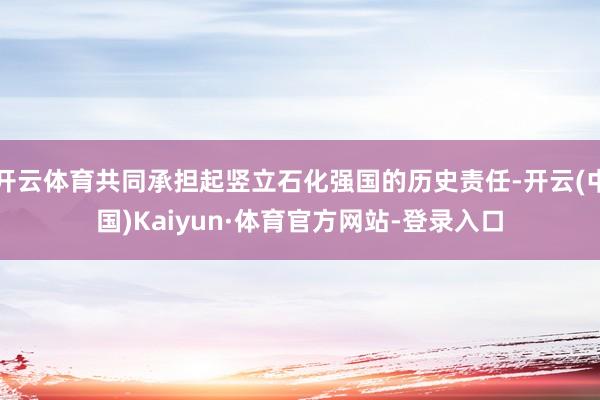 开云体育共同承担起竖立石化强国的历史责任-开云(中国)Kaiyun·体育官方网站-登录入口
