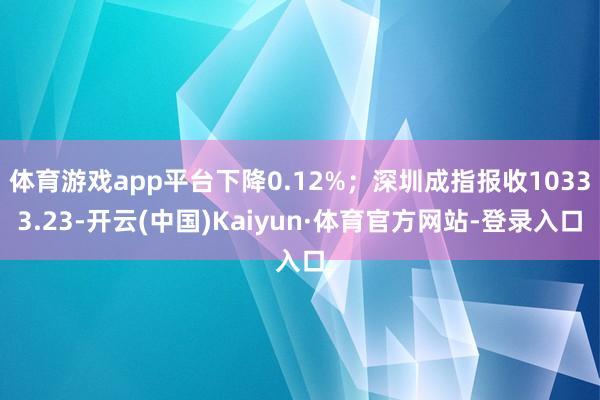 体育游戏app平台下降0.12%；深圳成指报收10333.23-开云(中国)Kaiyun·体育官方网站-登录入口