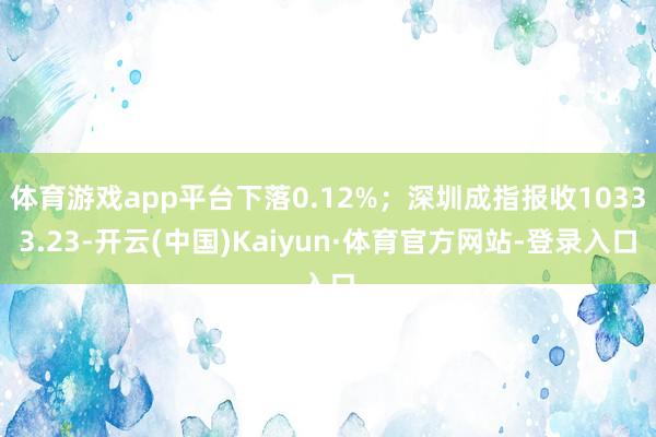 体育游戏app平台下落0.12%；深圳成指报收10333.23-开云(中国)Kaiyun·体育官方网站-登录入口